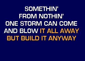 SOMETHIN'
FROM NOTHIN'
ONE STORM CAN COME
AND BLOW IT ALL AWAY
BUT BUILD IT ANYWAY