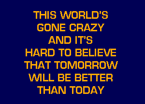 THIS WORLD'S
GONE CRAZY
AND IT'S
HARD TO BELIEVE
THAT TOMORROW
WLL BE BETTER
THAN TODAY