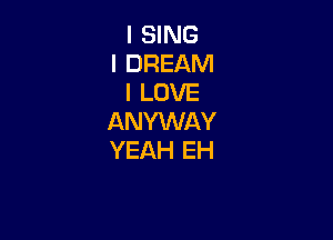 I SING
I DREAM
I LOVE

ANYWAY
YEAH EH