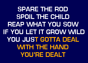 SPARE THE ROD
SPOIL THE CHILD
REAP WHAT YOU 80W
IF YOU LET IT GROW WILD
YOU JUST GOTTA DEAL
WITH THE HAND
YOU'RE DEALT