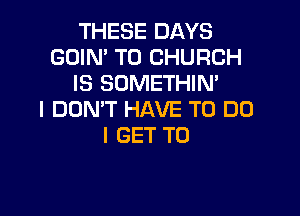 THESE DAYS
GOIN' T0 CHURCH
IS SOMETHIN'

I DON'T HAVE TO DO
I GET TO