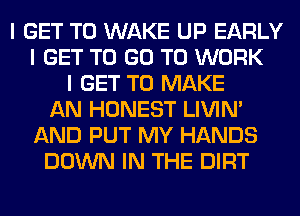 I GET TO WAKE UP EARLY
I GET TO GO TO WORK
I GET TO MAKE
AN HONEST LIVIN'
AND PUT MY HANDS
DOWN IN THE DIRT