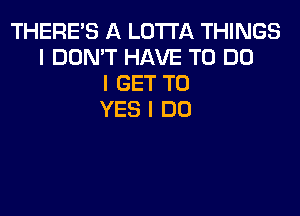 THERE'S A LOTI'A THINGS
I DON'T HAVE TO DO
I GET TO

YES I DO