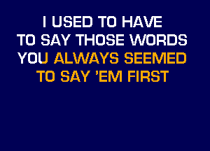 I USED TO HAVE
TO SAY THOSE WORDS
YOU ALWAYS SEEMED
TO SAY 'EM FIRST