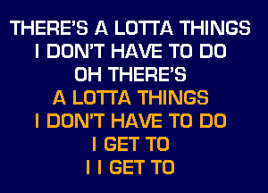 THERE'S A LO'I'I'A THINGS
I DON'T HAVE TO DO
0H THERE'S
A LO'I'I'A THINGS
I DON'T HAVE TO DO
I GET TO
I I GET TO