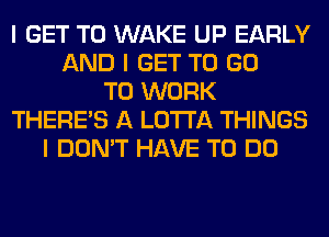 I GET TO WAKE UP EARLY
AND I GET TO GO
TO WORK
THERE'S A LO'I'I'A THINGS
I DON'T HAVE TO DO