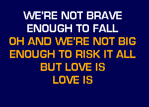 WERE NOT BRAVE
ENOUGH TO FALL
0H AND WERE NOT BIG
ENOUGH TO RISK IT ALL
BUT LOVE IS
LOVE IS