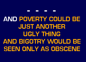 AND POVERTY COULD BE
JUST ANOTHER
UGLY THING
AND BIGOTRY WOULD BE
SEEN ONLY AS OBSCENE