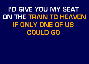 I'D GIVE YOU MY SEAT
ON THE TRAIN T0 HEAVEN
IF ONLY ONE OF US
COULD GO