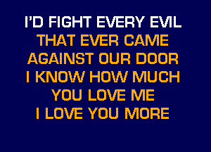 PD FIGHT EVERY EVIL
THAT EVER GAME
AGAINST OUR DOOR
I KNOW HOW MUCH
YOU LOVE ME
I LOVE YOU MORE