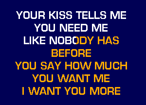 YOUR KISS TELLS ME
YOU NEED ME
LIKE NOBODY HAS
BEFORE
YOU SAY HOW MUCH
YOU WANT ME
I WANT YOU MORE