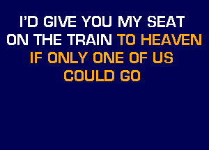 I'D GIVE YOU MY SEAT
ON THE TRAIN T0 HEAVEN
IF ONLY ONE OF US
COULD GO