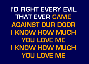 PD FIGHT EVERY EVIL
THAT EVER GAME
AGAINST OUR DOOR
I KNOW HOW MUCH
YOU LOVE ME
I KNOW HOW MUCH
YOU LOVE ME