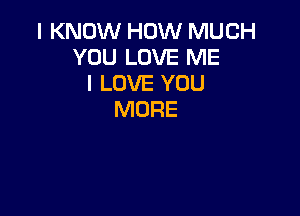 I KNOW HOW MUCH
YOU LOVE ME
I LOVE YOU

MORE