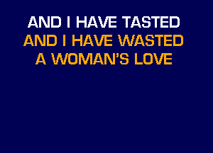 AND I HAVE TASTED
AND I HAVE WASTED
A WOMAN'S LOVE