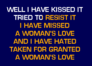 WELL I HAVE KISSED IT
TRIED TO RESIST IT
I HAVE MISSED
A WOMAN'S LOVE
AND I HAVE HATED
TAKEN FOR GRANTED
A WOMAN'S LOVE