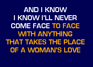 AND I KNOW
I KNOW I'LL NEVER
COME FACE TO FACE
WITH ANYTHING
THAT TAKES THE PLACE
OF A WOMAN'S LOVE