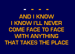 AND I KNOW
I KNOW I'LL NEVER
COME FACE TO FACE
WITH ANYTHING
THAT TAKES THE PLACE