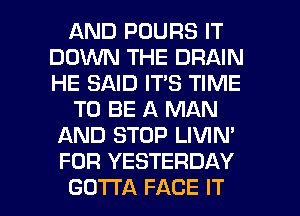 AND POURS IT
DOINN THE DRAIN
HE SAID IT'S TIME

TO BE A MAN
AND STOP LIVIN'

FOR YESTERDAY

GOTTA FACE IT