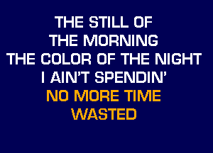 THE STILL OF
THE MORNING
THE COLOR OF THE NIGHT
I AIN'T SPENDIN'
NO MORE TIME
WASTED