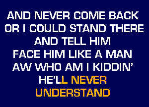 AND NEVER COME BACK
OR I COULD STAND THERE
AND TELL HIM
FACE HIM LIKE A MAN
AW WHO AM I KIDDIM
HE'LL NEVER
UNDERSTAND