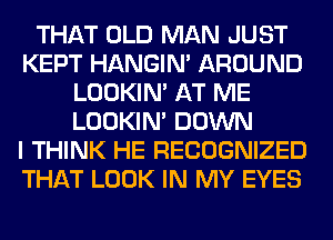 THAT OLD MAN JUST
KEPT HANGIN' AROUND
LOOKIN' AT ME
LOOKIN' DOWN
I THINK HE RECOGNIZED
THAT LOOK IN MY EYES