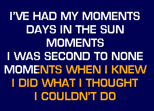 I'VE HAD MY MOMENTS
DAYS IN THE SUN
MOMENTS
I WAS SECOND T0 NONE
MOMENTS INHEN I KNEW
I DID INHAT I THOUGHT
I COULDN'T DO
