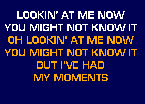 LOOKIN' AT ME NOW
YOU MIGHT NOT KNOW IT
0H LOOKIN' AT ME NOW
YOU MIGHT NOT KNOW IT
BUT I'VE HAD
MY MOMENTS