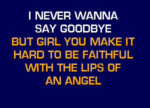 I NEVER WANNA
SAY GOODBYE
BUT GIRL YOU MAKE IT
HARD TO BE FAITHFUL
WITH THE LIPS OF
AN ANGEL