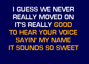 I GUESS WE NEVER
REALLY MOVED 0N
ITS REALLY GOOD
TO HEAR YOUR VOICE
SAYIN' MY NAME
IT SOUNDS SO SWEET