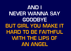 AND I
NEVER WANNA SAY
GOODBYE
BUT GIRL YOU MAKE IT
HARD TO BE FAITHFUL
WITH THE LIPS OF
AN ANGEL