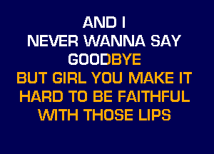 AND I
NEVER WANNA SAY
GOODBYE
BUT GIRL YOU MAKE IT
HARD TO BE FAITHFUL
WITH THOSE LIPS