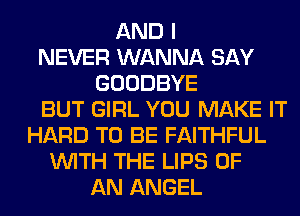 AND I
NEVER WANNA SAY
GOODBYE
BUT GIRL YOU MAKE IT
HARD TO BE FAITHFUL
WITH THE LIPS OF
AN ANGEL