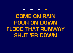 COME ON RAIN
POUR 0N DOM

FLOOD THAT RUNWAY
SHUT 'ER DOWN
