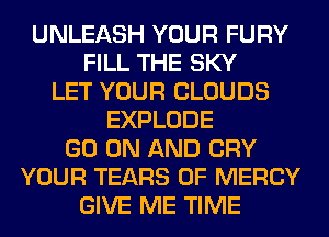 UNLEASH YOUR FURY
FILL THE SKY
LET YOUR CLOUDS
EXPLODE
GO ON AND CRY
YOUR TEARS 0F MERCY
GIVE ME TIME