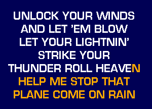 UNLOCK YOUR WINDS
AND LET 'EM BLOW
LET YOUR LIGHTNIN'

STRIKE YOUR
THUNDER ROLL HEAVEN
HELP ME STOP THAT
PLANE COME ON RAIN