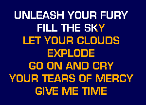 UNLEASH YOUR FURY
FILL THE SKY
LET YOUR CLOUDS
EXPLODE
GO ON AND CRY
YOUR TEARS 0F MERCY
GIVE ME TIME