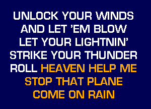 UNLOCK YOUR WINDS
AND LET 'EM BLOW
LET YOUR LIGHTNIN'

STRIKE YOUR THUNDER
ROLL HEAVEN HELP ME
STOP THAT PLANE
COME ON RAIN