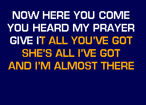 NOW HERE YOU COME
YOU HEARD MY PRAYER
GIVE IT ALL YOU'VE GOT

SHE'S ALL I'VE GOT
AND I'M ALMOST THERE