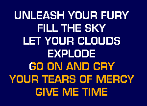 UNLEASH YOUR FURY
FILL THE SKY
LET YOUR CLOUDS
EXPLODE
GO ON AND CRY
YOUR TEARS 0F MERCY
GIVE ME TIME