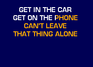 GET IN THE CAR
GET ON THE PHONE
CANT LEAVE
THAT THING ALONE