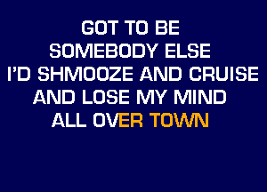 GOT TO BE
SOMEBODY ELSE
I'D SHMOOZE AND CRUISE
AND LOSE MY MIND
ALL OVER TOWN