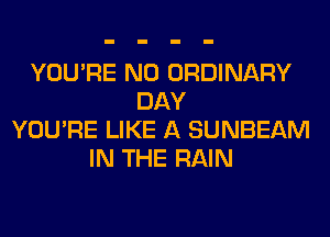YOU'RE N0 ORDINARY
DAY
YOU'RE LIKE A SUNBEAM
IN THE RAIN