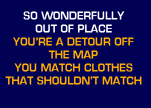 SO WONDERFULLY
OUT OF PLACE
YOU'RE A DETOUR OFF
THE MAP
YOU MATCH CLOTHES
THAT SHOULDN'T MATCH