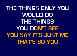 THE THINGS ONLY YOU
WOULD DO
THE THINGS
YOU DON'T SEE
YOU SAY ITS JUST ME
THAT'S SO YOU