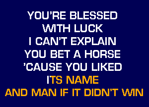 YOU'RE BLESSED
WITH LUCK
I CAN'T EXPLAIN
YOU BET A HORSE
'CAUSE YOU LIKED

ITS NAME
AND MAN IF IT DIDN'T VUIN