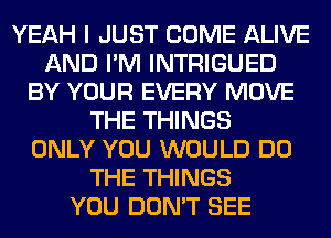 YEAH I JUST COME ALIVE
AND I'M INTRIGUED
BY YOUR EVERY MOVE
THE THINGS
ONLY YOU WOULD DO
THE THINGS
YOU DON'T SEE