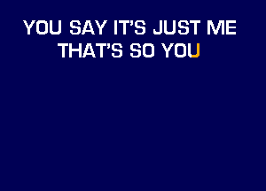 YOU SAY IT'S JUST ME
THAT'S SO YOU