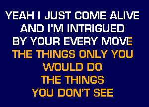 YEAH I JUST COME ALIVE
AND I'M INTRIGUED
BY YOUR EVERY MOVE
THE THINGS ONLY YOU
WOULD DO
THE THINGS
YOU DON'T SEE