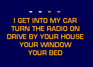 I GET INTO MY CAR
TURN THE RADIO 0N
DRIVE BY YOUR HOUSE
YOUR WINDOW
YOUR BED